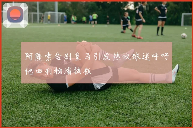 阿隆索告别皇马引发热议球迷呼吁他回利物浦执教