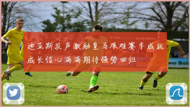 迪亚斯发声激励皇马艰难赛季成就成长信心满满期待强势回归