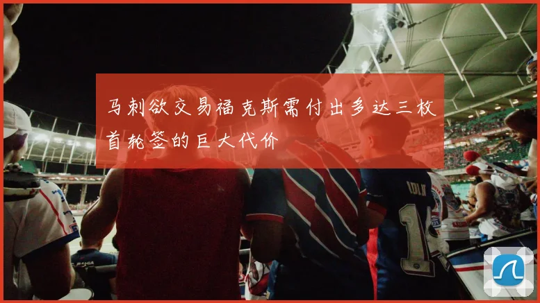 马刺欲交易福克斯需付出多达三枚首轮签的巨大代价