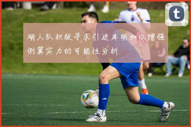 湖人队积极寻求引进库明加以增强侧翼实力的可能性分析