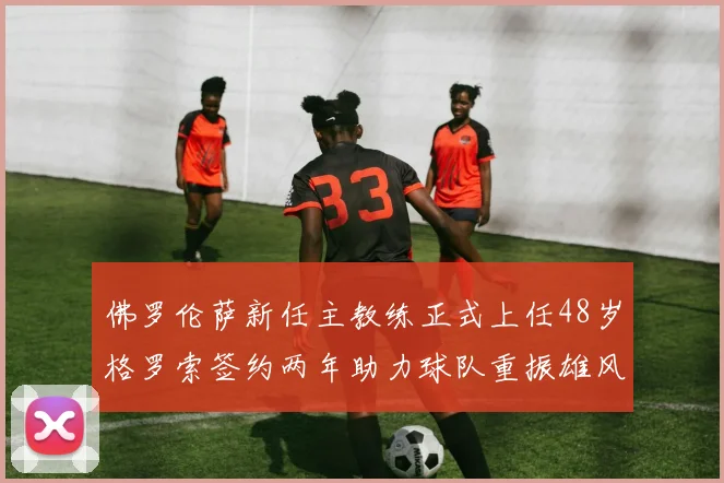 佛罗伦萨新任主教练正式上任48岁格罗索签约两年助力球队重振雄风