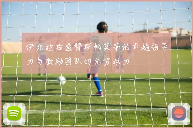 伊尔迪兹盛赞斯帕莱蒂的卓越领导力与激励团队的无穷动力