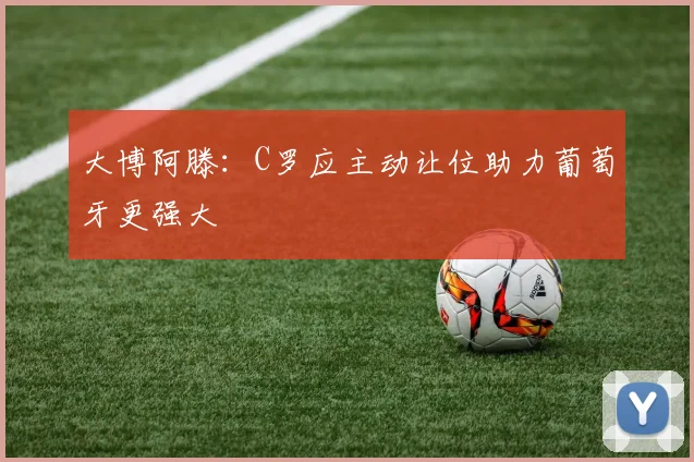 大博阿滕：C罗应主动让位助力葡萄牙更强大