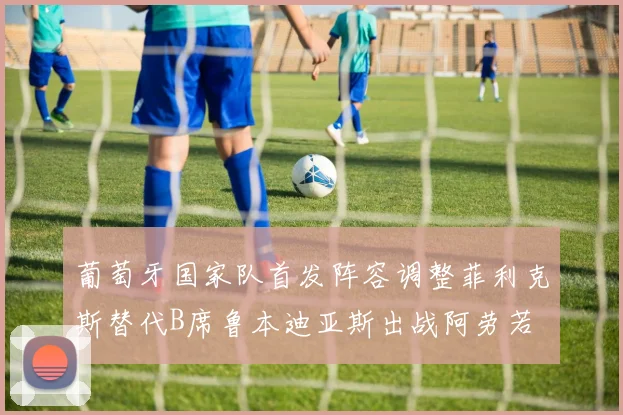葡萄牙国家队首发阵容调整菲利克斯替代B席鲁本迪亚斯出战阿劳若