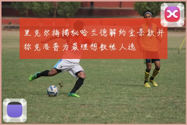 里克尔梅揭秘哈兰德解约金条款并称克洛普为最理想教练人选