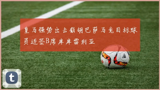 皇马强势出击截胡巴萨马竞目标球员连签B席库库雷利亚