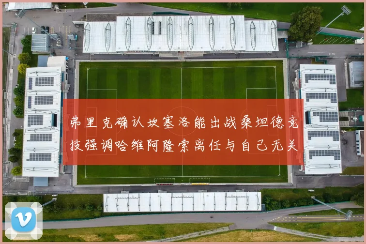 弗里克确认坎塞洛能出战桑坦德竞技强调哈维阿隆索离任与自己无关