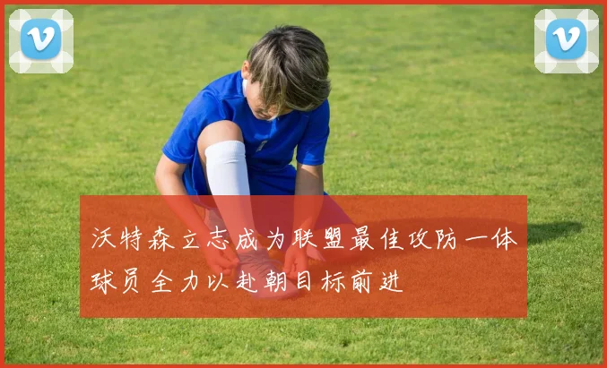 沃特森立志成为联盟最佳攻防一体球员全力以赴朝目标前进