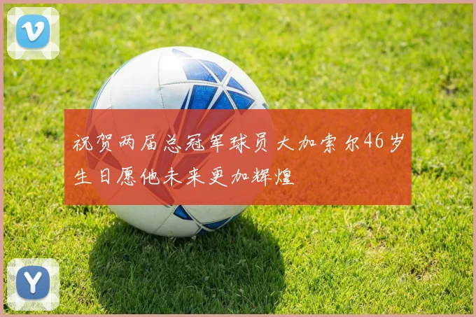 祝贺两届总冠军球员大加索尔46岁生日愿他未来更加辉煌