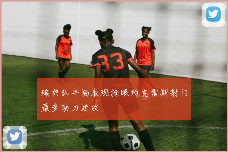 瑞典队半场表现抢眼约克雷斯射门最多助力进攻