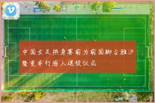 中国女足热身赛前为前国脚古雅沙隆重举行感人退役仪式
