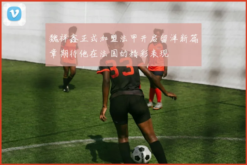 魏祥鑫正式加盟法甲开启留洋新篇章期待他在法国的精彩表现