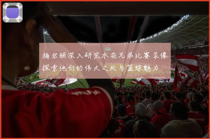梅尔顿深入研究水花兄弟比赛录像探索他们的伟大之处与篮球魅力