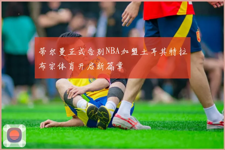 蒂尔曼正式告别NBA加盟土耳其特拉布宗体育开启新篇章