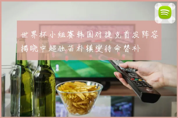 世界杯小组赛韩国对捷克首发阵容揭晓中超独苗朴镇燮待命替补