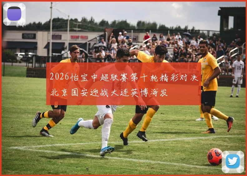 2026怡宝中超联赛第十轮精彩对决北京国安迎战大连英博海发