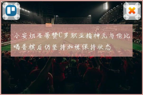 小安切洛蒂赞C罗职业精神无与伦比喝香槟后仍坚持加练保持状态