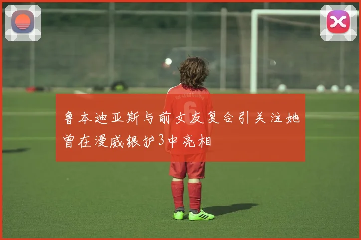 鲁本迪亚斯与前女友复合引关注她曾在漫威银护3中亮相
