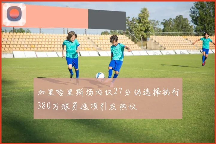 加里哈里斯场均仅27分仍选择执行380万球员选项引发热议