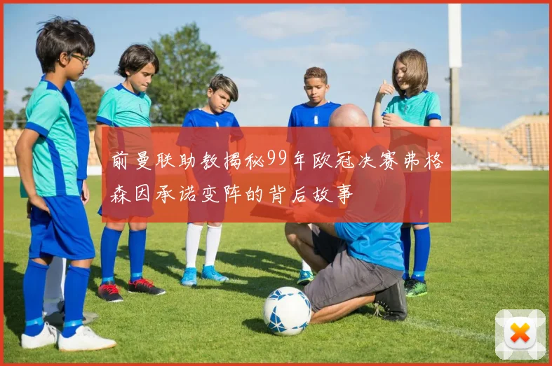 前曼联助教揭秘99年欧冠决赛弗格森因承诺变阵的背后故事