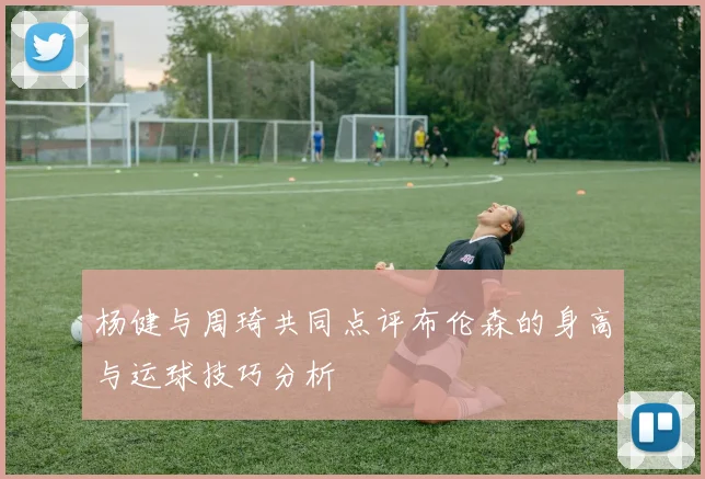 杨健与周琦共同点评布伦森的身高与运球技巧分析