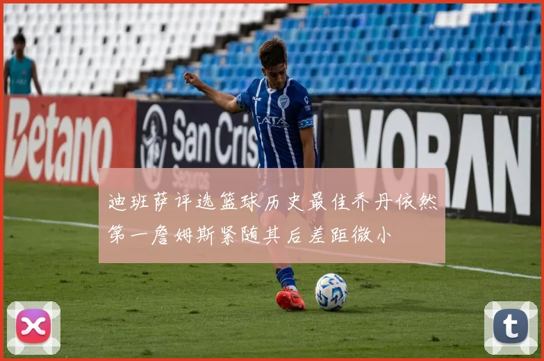 迪班萨评选篮球历史最佳乔丹依然第一詹姆斯紧随其后差距微小