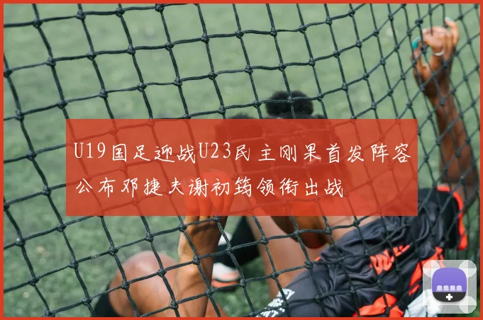 U19国足迎战U23民主刚果首发阵容公布邓捷夫谢初筠领衔出战
