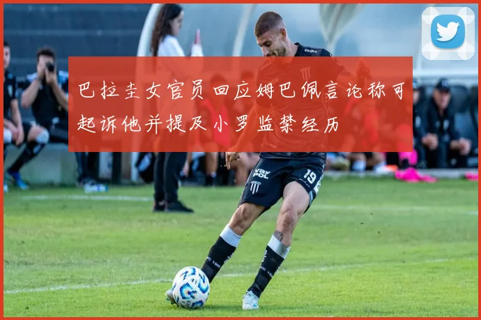 巴拉圭女官员回应姆巴佩言论称可起诉他并提及小罗监禁经历